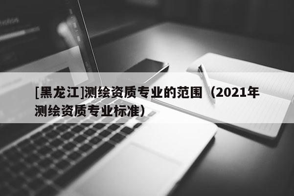 [黑龍江]測繪資質專業的范圍（2021年測繪資質專業標準）