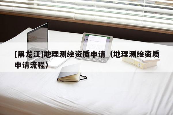 [黑龍江]地理測繪資質申請（地理測繪資質申請流程）
