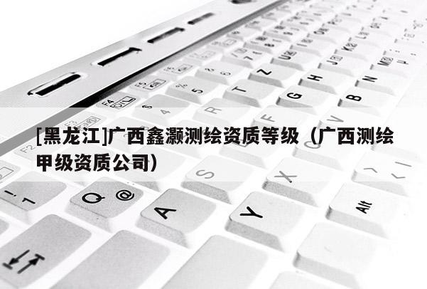 [黑龍江]廣西鑫灝測繪資質等級（廣西測繪甲級資質公司）