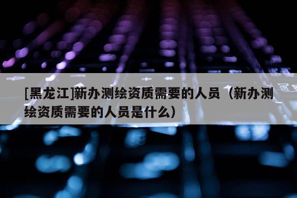 [黑龍江]新辦測繪資質需要的人員（新辦測繪資質需要的人員是什么）