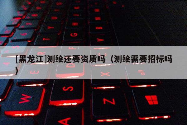 [黑龍江]測繪還要資質嗎（測繪需要招標嗎）