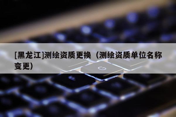 [黑龍江]測繪資質更換（測繪資質單位名稱變更）