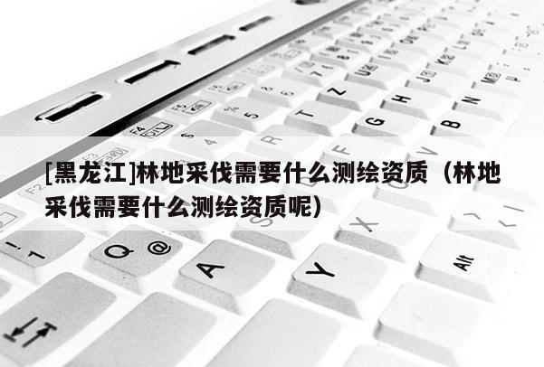 [黑龍江]林地采伐需要什么測繪資質（林地采伐需要什么測繪資質呢）