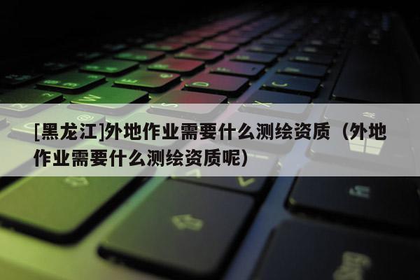 [黑龍江]外地作業需要什么測繪資質（外地作業需要什么測繪資質呢）