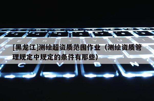 [黑龍江]測繪超資質范圍作業（測繪資質管理規定中規定的條件有那些）