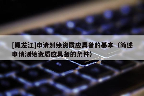 [黑龍江]申請測繪資質(zhì)應(yīng)具備的基本（簡述申請測繪資質(zhì)應(yīng)具備的條件）