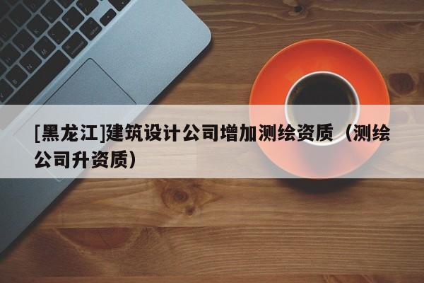 [黑龍江]建筑設計公司增加測繪資質（測繪公司升資質）