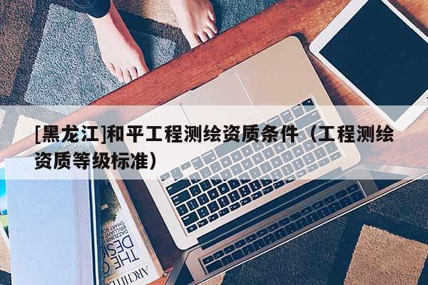 [黑龍江]和平工程測繪資質條件（工程測繪資質等級標準）