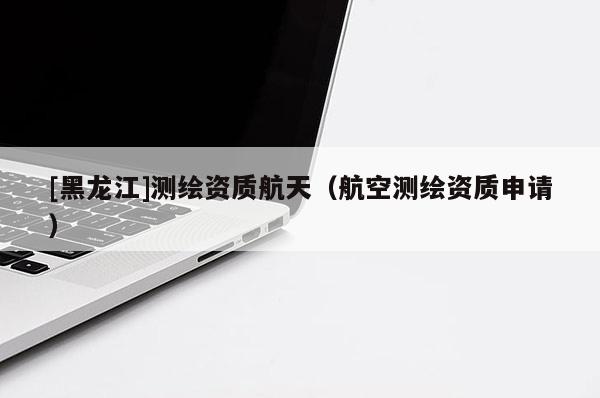 [黑龍江]測繪資質航天（航空測繪資質申請）