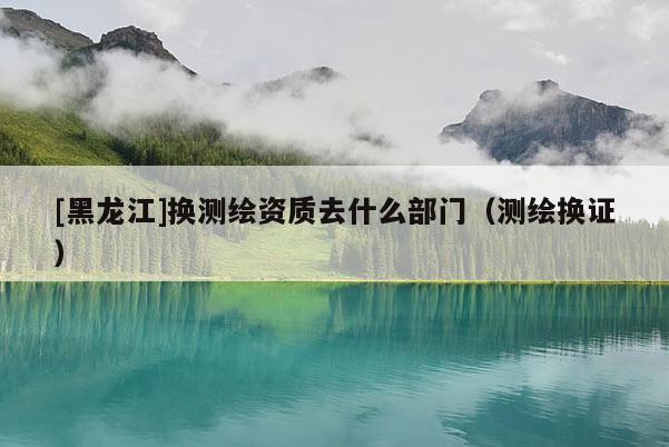 [黑龍江]換測繪資質去什么部門（測繪換證）