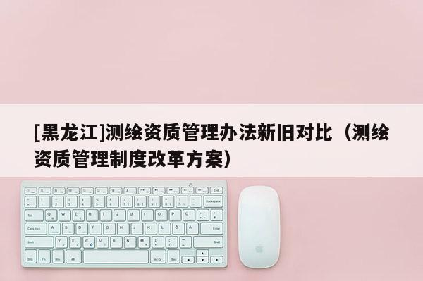 [黑龍江]測繪資質管理辦法新舊對比（測繪資質管理制度改革方案）