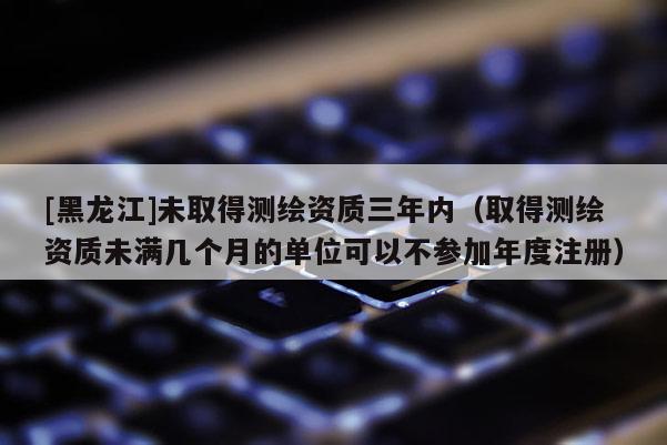 [黑龍江]未取得測繪資質三年內（取得測繪資質未滿幾個月的單位可以不參加年度注冊）