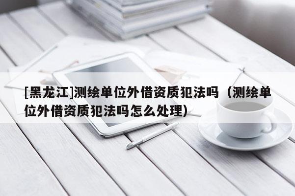 [黑龍江]測(cè)繪單位外借資質(zhì)犯法嗎（測(cè)繪單位外借資質(zhì)犯法嗎怎么處理）