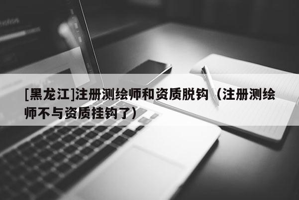 [黑龍江]注冊測繪師和資質(zhì)脫鉤（注冊測繪師不與資質(zhì)掛鉤了）