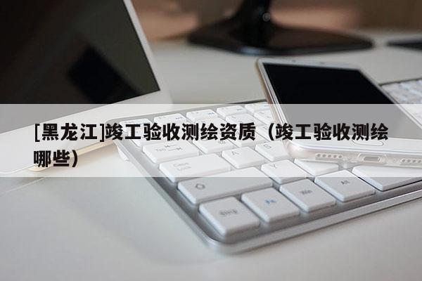 [黑龍江]竣工驗收測繪資質(zhì)（竣工驗收測繪哪些）