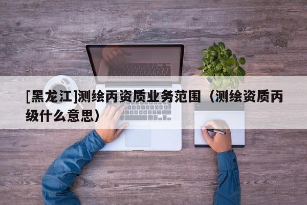 [黑龍江]測繪丙資質(zhì)業(yè)務范圍（測繪資質(zhì)丙級什么意思）