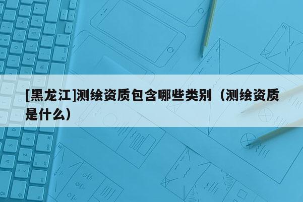 [黑龍江]測繪資質包含哪些類別（測繪資質是什么）