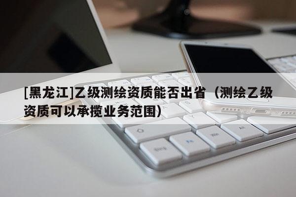 [黑龍江]乙級測繪資質能否出省（測繪乙級資質可以承攬業務范圍）
