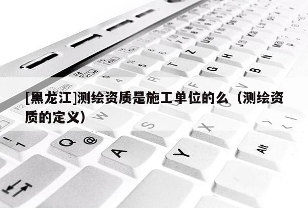 [黑龍江]測(cè)繪資質(zhì)是施工單位的么（測(cè)繪資質(zhì)的定義）
