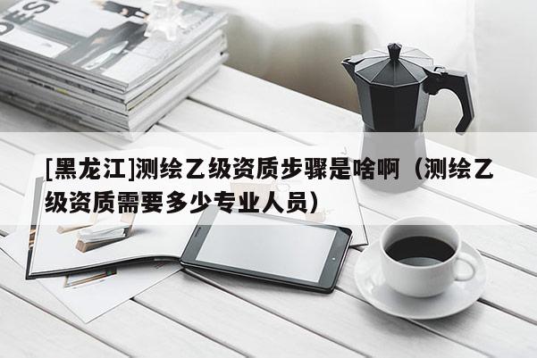 [黑龍江]測(cè)繪乙級(jí)資質(zhì)步驟是啥啊（測(cè)繪乙級(jí)資質(zhì)需要多少專業(yè)人員）