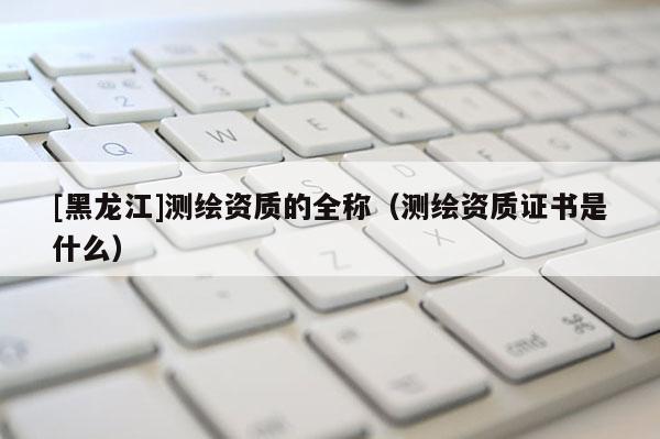 [黑龍江]測繪資質的全稱（測繪資質證書是什么）