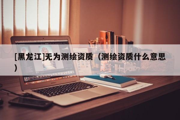 [黑龍江]無為測繪資質（測繪資質什么意思）
