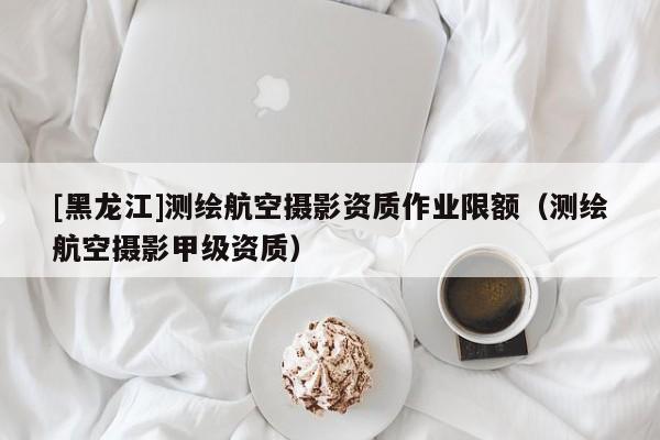[黑龍江]測繪航空攝影資質(zhì)作業(yè)限額（測繪航空攝影甲級資質(zhì)）