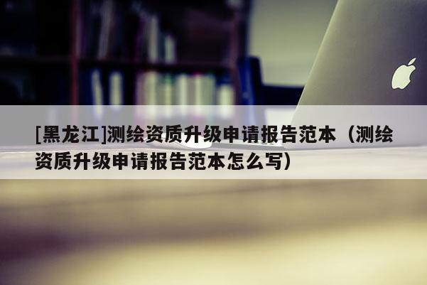 [黑龍江]測繪資質升級申請報告范本（測繪資質升級申請報告范本怎么寫）