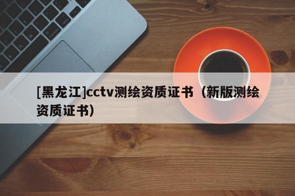 [黑龍江]cctv測繪資質(zhì)證書（新版測繪資質(zhì)證書）