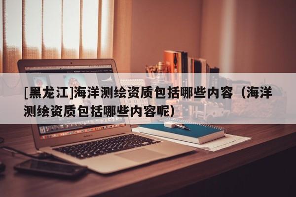 [黑龍江]海洋測繪資質(zhì)包括哪些內(nèi)容（海洋測繪資質(zhì)包括哪些內(nèi)容呢）