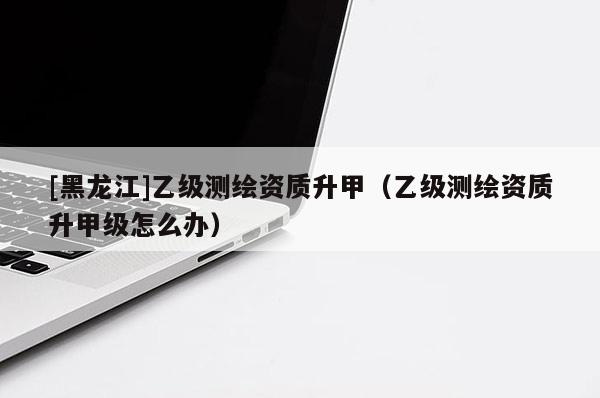 [黑龍江]乙級測繪資質升甲（乙級測繪資質升甲級怎么辦）