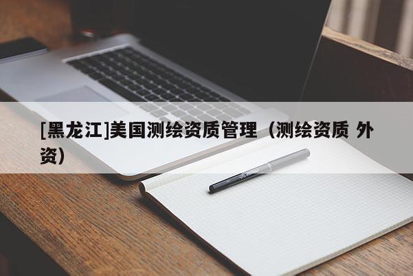 [黑龍江]美國測繪資質(zhì)管理（測繪資質(zhì) 外資）