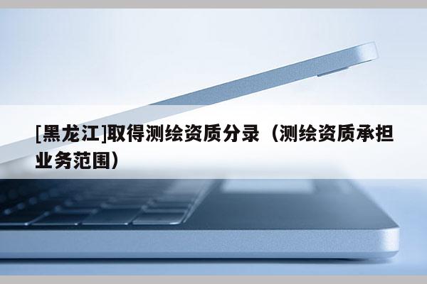 [黑龍江]取得測繪資質(zhì)分錄（測繪資質(zhì)承擔業(yè)務(wù)范圍）