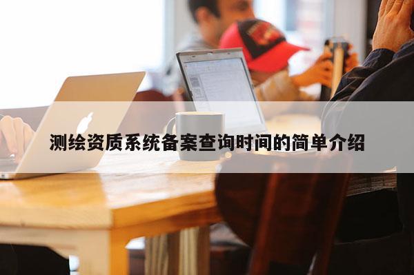 測繪資質(zhì)系統(tǒng)備案查詢時間的簡單介紹