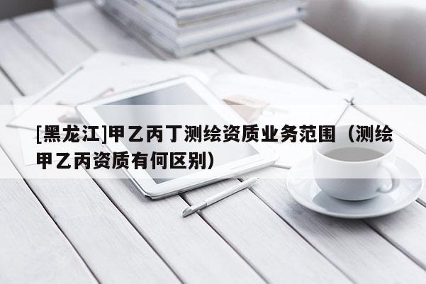 [黑龍江]甲乙丙丁測繪資質業務范圍（測繪甲乙丙資質有何區別）