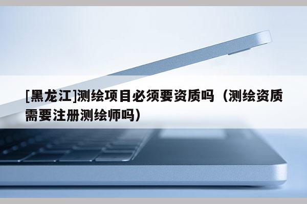 [黑龍江]測繪項目必須要資質嗎（測繪資質需要注冊測繪師嗎）