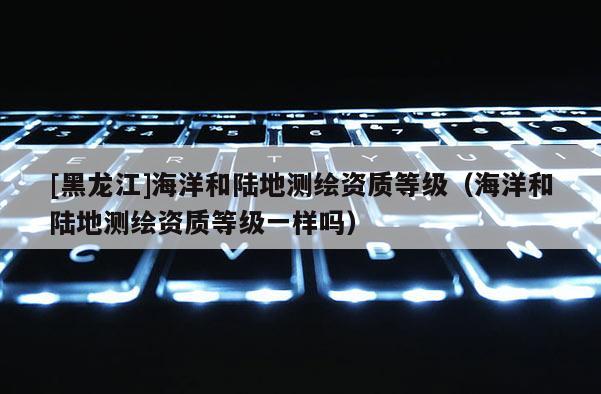 [黑龍江]海洋和陸地測繪資質等級（海洋和陸地測繪資質等級一樣嗎）
