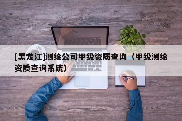 [黑龍江]測繪公司甲級資質查詢（甲級測繪資質查詢系統）