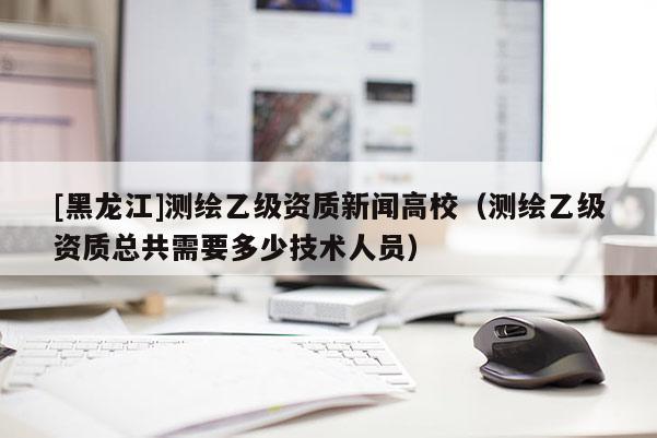 [黑龍江]測繪乙級資質新聞高校（測繪乙級資質總共需要多少技術人員）