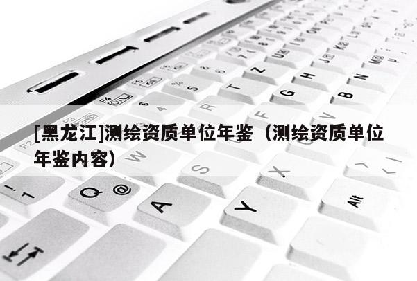 [黑龍江]測(cè)繪資質(zhì)單位年鑒（測(cè)繪資質(zhì)單位年鑒內(nèi)容）