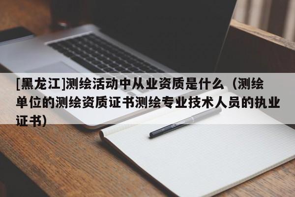 [黑龍江]測繪活動中從業資質是什么（測繪單位的測繪資質證書測繪專業技術人員的執業證書）