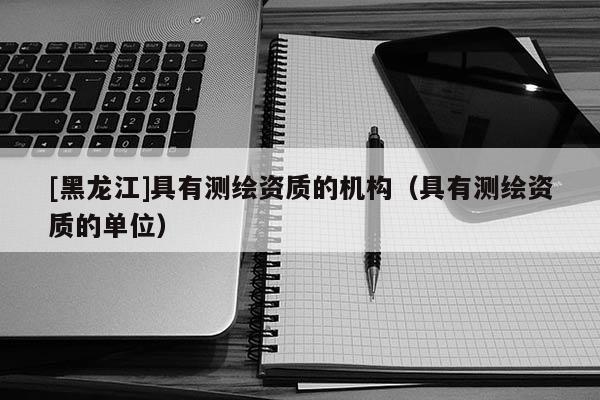 [黑龍江]具有測繪資質(zhì)的機構(gòu)（具有測繪資質(zhì)的單位）
