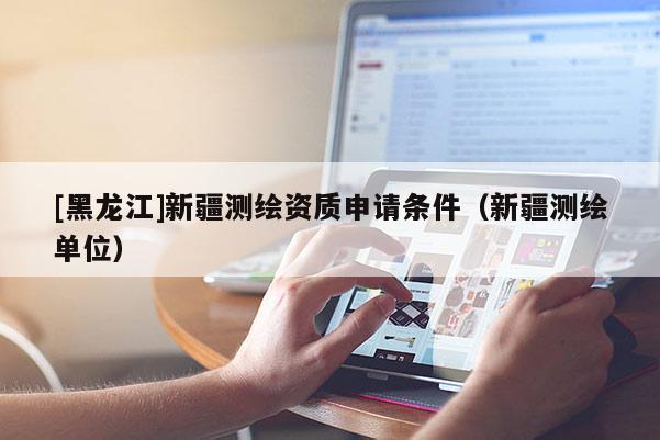[黑龍江]新疆測繪資質(zhì)申請條件（新疆測繪單位）