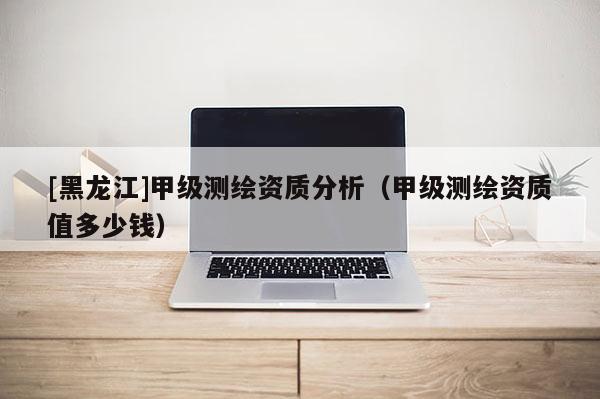 [黑龍江]甲級測繪資質分析（甲級測繪資質值多少錢）