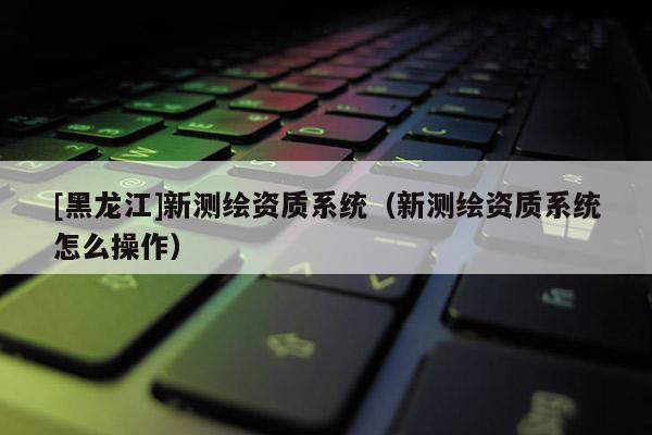 [黑龍江]新測繪資質系統（新測繪資質系統怎么操作）