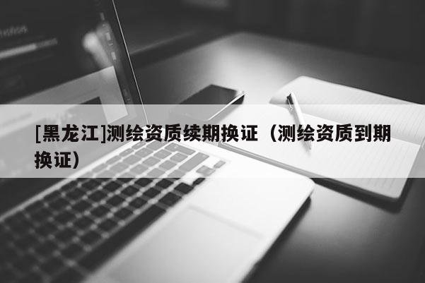 [黑龍江]測繪資質續期換證（測繪資質到期換證）