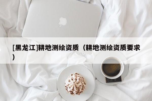 [黑龍江]耕地測繪資質（耕地測繪資質要求）