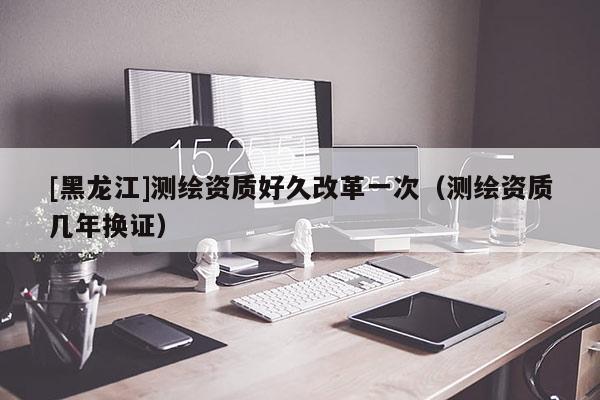 [黑龍江]測繪資質好久改革一次（測繪資質幾年換證）