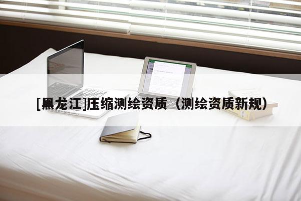 [黑龍江]壓縮測繪資質（測繪資質新規）