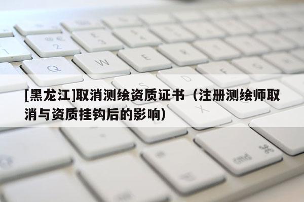 [黑龍江]取消測繪資質證書（注冊測繪師取消與資質掛鉤后的影響）